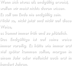 Wenn sich etwas als endgültig erweist, wollen wir meist nichts davon wissen.Es soll am Ende nie endgültig sein.Nicht so, nicht jetzt und nicht auf diese Weise,es kommt immer früh und zu plötzlich.Das Endgültige ist auf seine weise immer voreilig. Es hätte wie immer erst viel später kommen sollen, morgen in einem Jahr oder vielleicht auch erst in hundert Jahren.